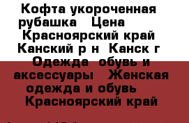 Кофта укороченная ,рубашка › Цена ­ 600 - Красноярский край, Канский р-н, Канск г. Одежда, обувь и аксессуары » Женская одежда и обувь   . Красноярский край